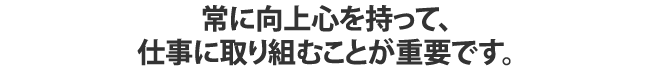 常に向上心を持って、仕事に取り組むことが重要です。